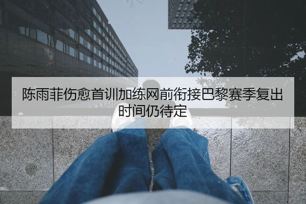 陈雨菲伤愈首训加练网前衔接巴黎赛季复出时间仍待定